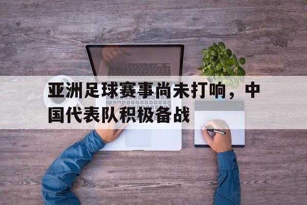 亚洲足球赛事尚未打响，中国代表队积极备战