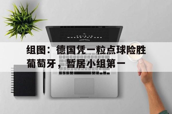 组图：德国凭一粒点球险胜葡萄牙，暂居小组第一